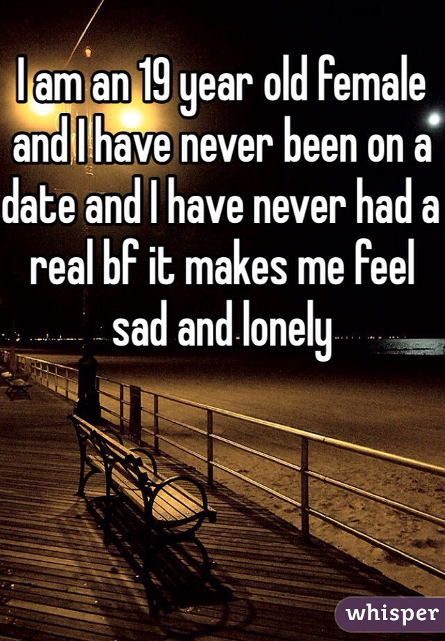 I am an 19 year old female and I have never been on a date and I have never had a real bf it makes me feel sad and lonely 