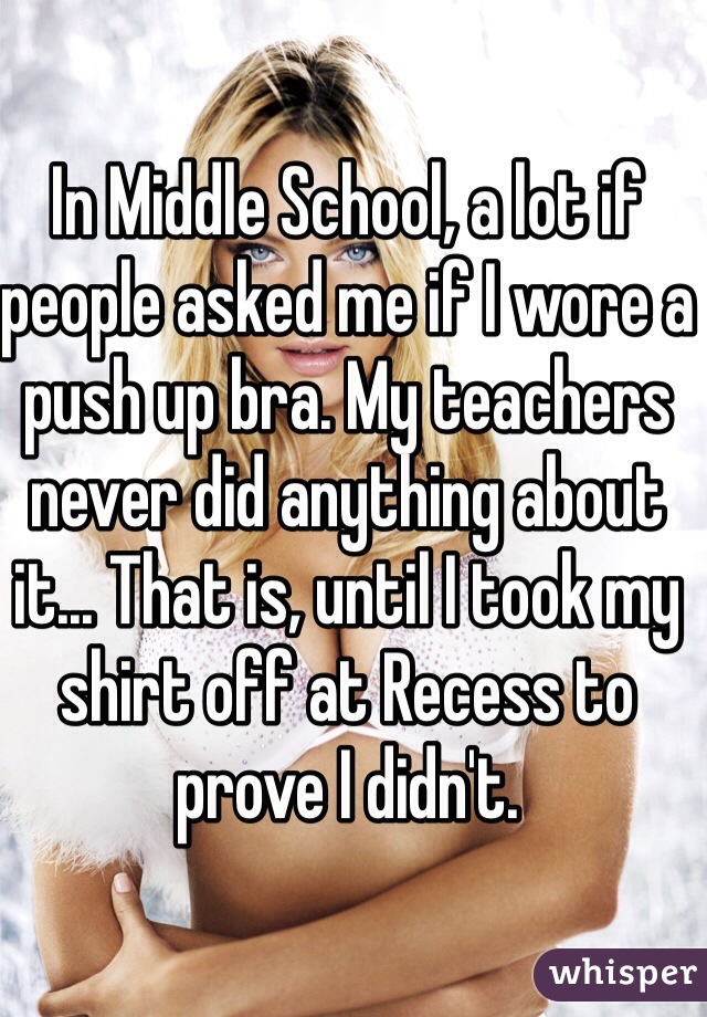 In Middle School, a lot if people asked me if I wore a push up bra. My teachers never did anything about it... That is, until I took my shirt off at Recess to prove I didn't.