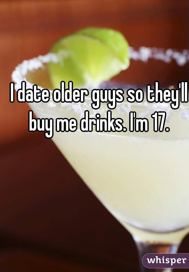 I date older guys so they'll buy me drinks. I'm 17. 