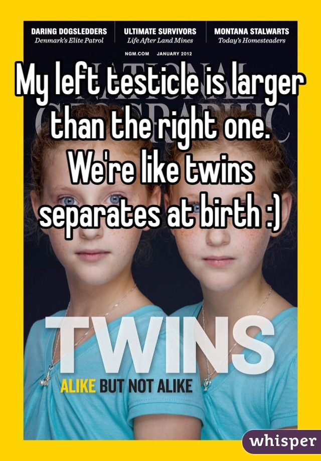 My left testicle is larger than the right one.
We're like twins separates at birth :)
