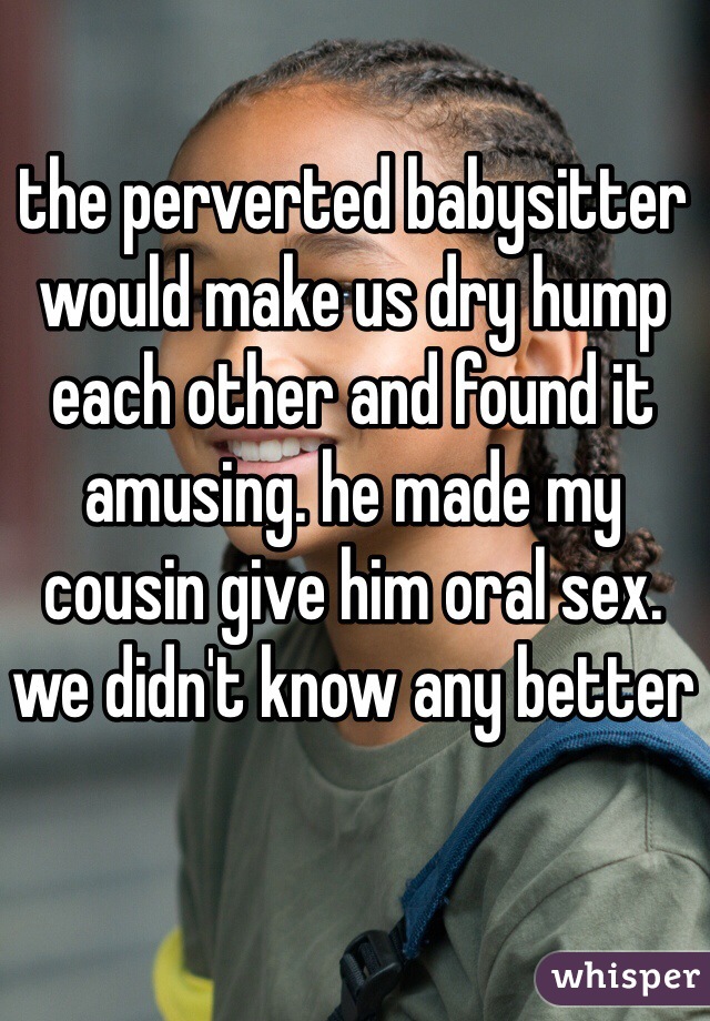 the perverted babysitter would make us dry hump each other and found it amusing. he made my cousin give him oral sex. we didn't know any better