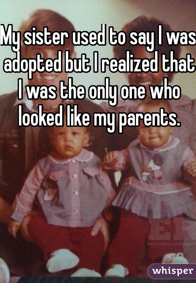 My sister used to say I was adopted but I realized that I was the only one who looked like my parents. 