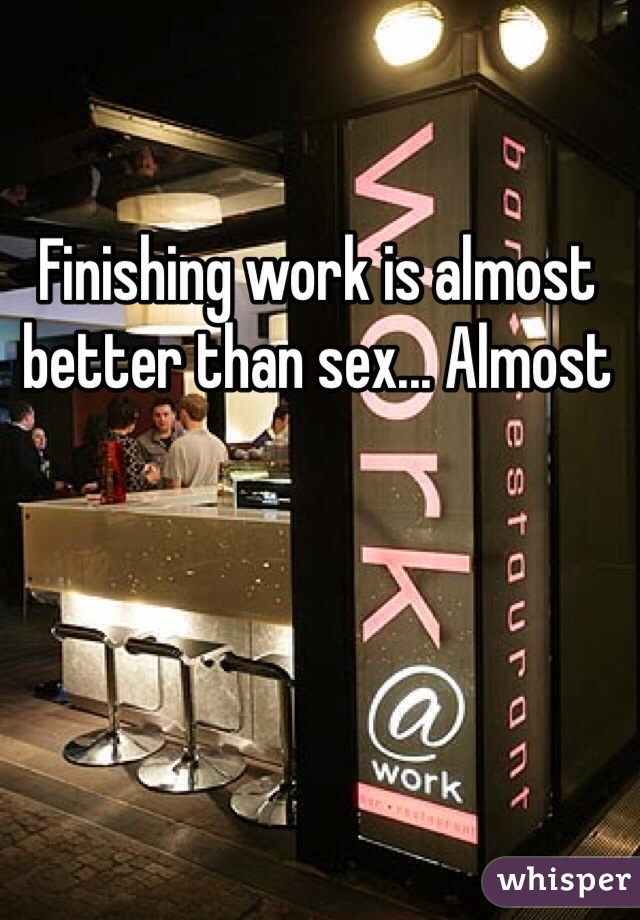 Finishing work is almost better than sex... Almost 