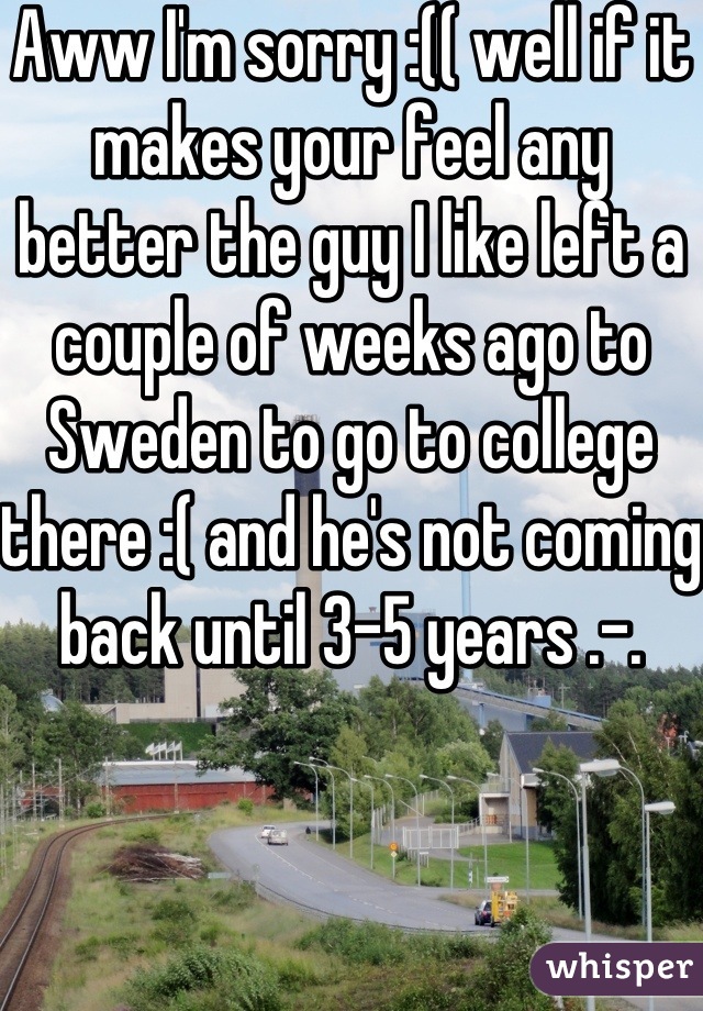 Aww I'm sorry :(( well if it makes your feel any better the guy I like left a couple of weeks ago to Sweden to go to college there :( and he's not coming back until 3-5 years .-.