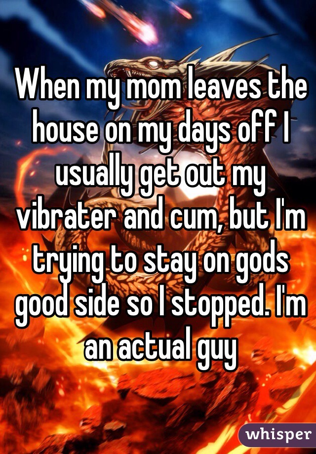 When my mom leaves the house on my days off I usually get out my vibrater and cum, but I'm trying to stay on gods good side so I stopped. I'm an actual guy