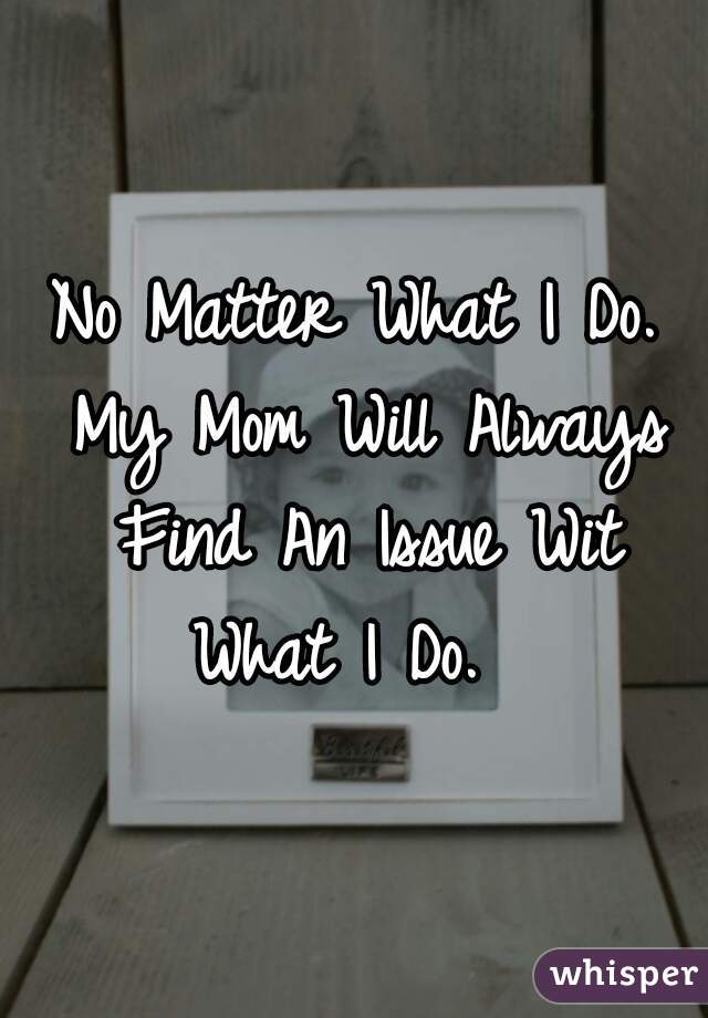 No Matter What I Do. My Mom Will Always Find An Issue Wit What I Do.  