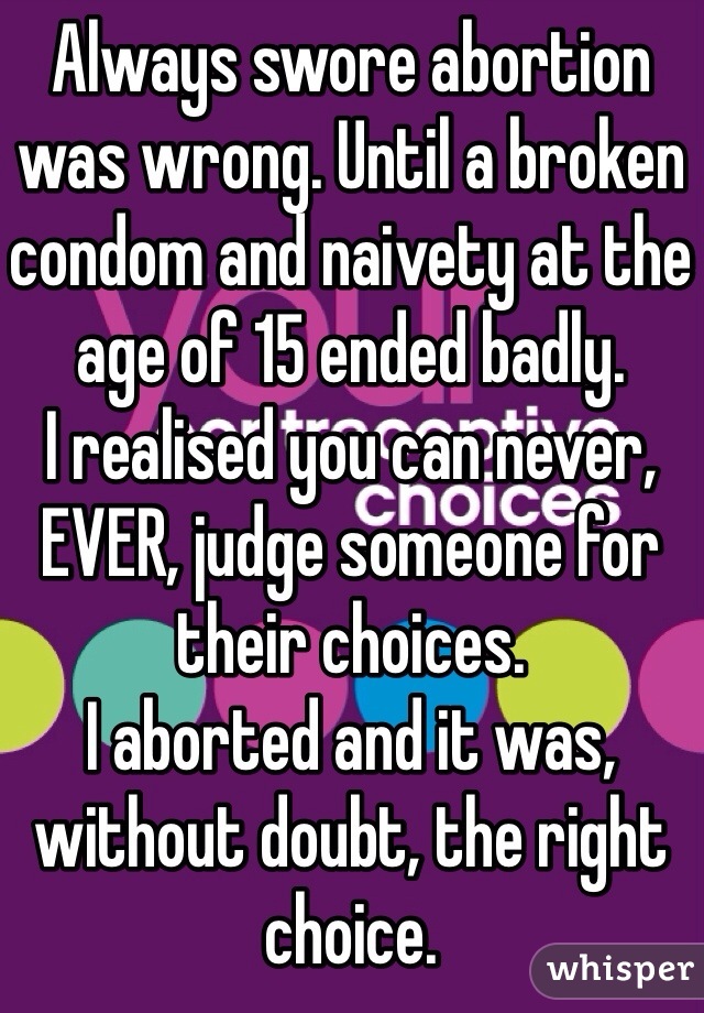 Always swore abortion was wrong. Until a broken condom and naivety at the age of 15 ended badly.
I realised you can never, EVER, judge someone for their choices. 
I aborted and it was, without doubt, the right choice. 
I'm still sad sometimes