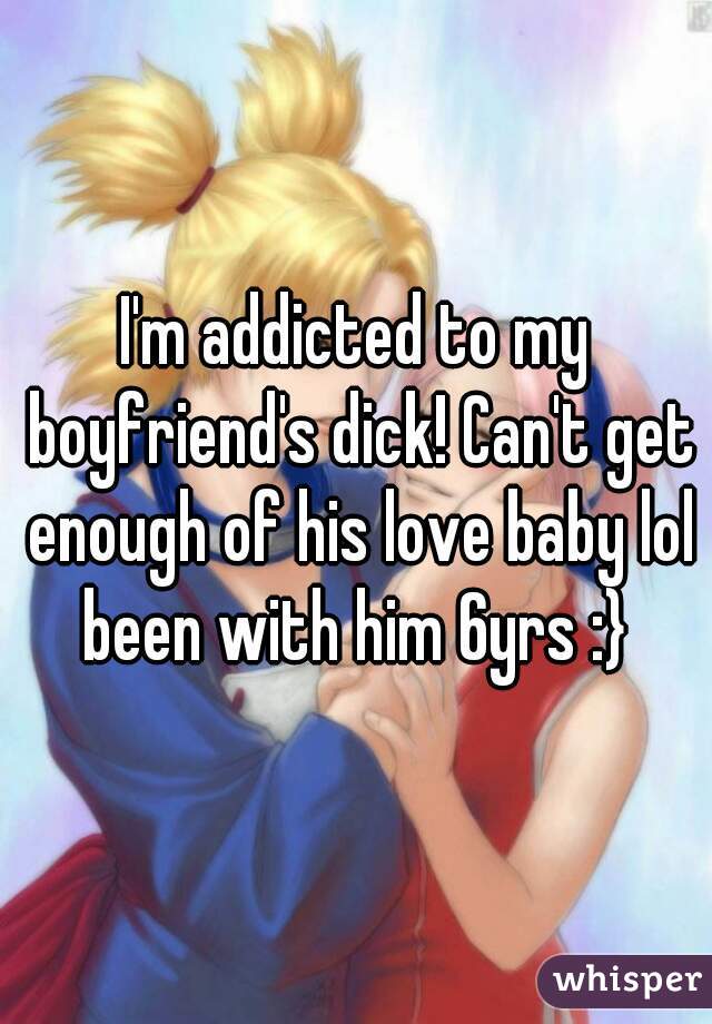 I'm addicted to my boyfriend's dick! Can't get enough of his love baby lol been with him 6yrs :} 
