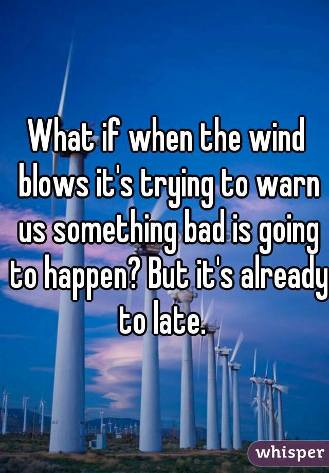 What if when the wind blows it's trying to warn us something bad is going to happen? But it's already to late.  