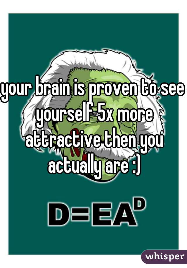your brain is proven to see yourself 5x more attractive then you actually are :)