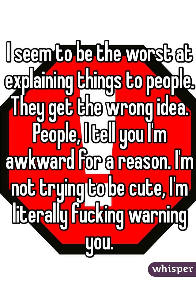I seem to be the worst at explaining things to people. They get the wrong idea. People, I tell you I'm awkward for a reason. I'm not trying to be cute, I'm literally fucking warning you. 