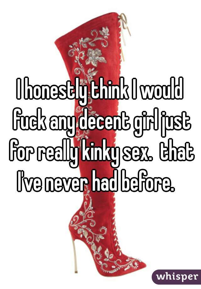 I honestly think I would fuck any decent girl just for really kinky sex.  that I've never had before.   