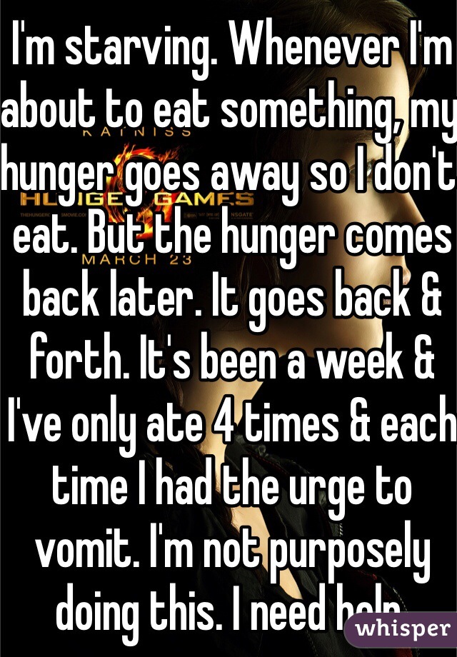 I'm starving. Whenever I'm about to eat something, my hunger goes away so I don't eat. But the hunger comes back later. It goes back & forth. It's been a week & I've only ate 4 times & each time I had the urge to vomit. I'm not purposely doing this. I need help. 