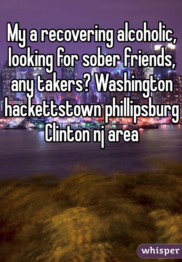 My a recovering alcoholic, looking for sober friends, any takers? Washington hackettstown phillipsburg Clinton nj area
