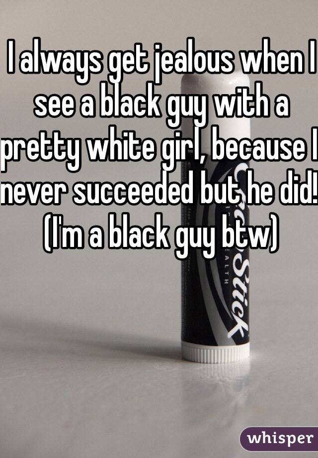 I always get jealous when I see a black guy with a pretty white girl, because I never succeeded but he did! (I'm a black guy btw)