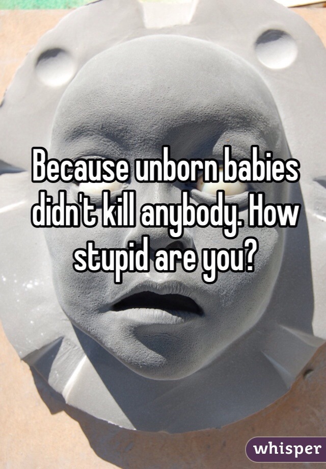 Because unborn babies didn't kill anybody. How stupid are you?