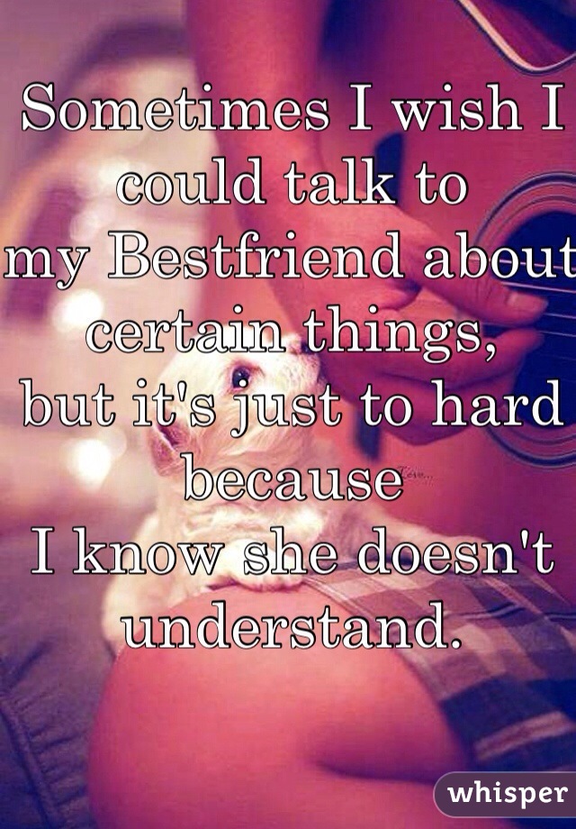 Sometimes I wish I could talk to
my Bestfriend about certain things, 
but it's just to hard because 
I know she doesn't understand. 