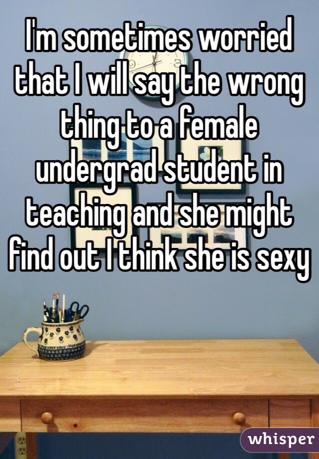 I'm sometimes worried that I will say the wrong thing to a female undergrad student in teaching and she might find out I think she is sexy 