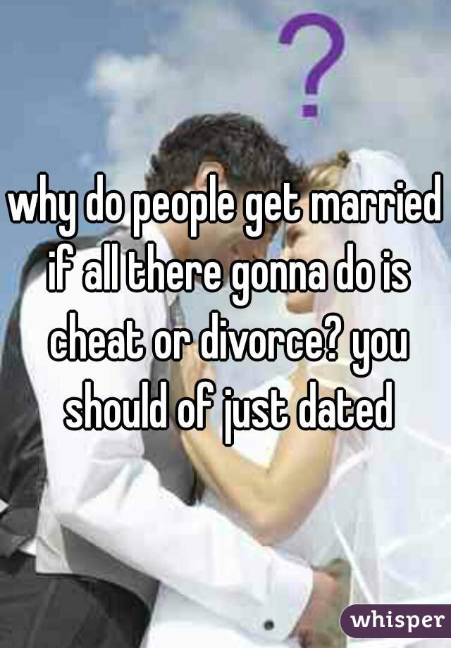 why do people get married if all there gonna do is cheat or divorce? you should of just dated