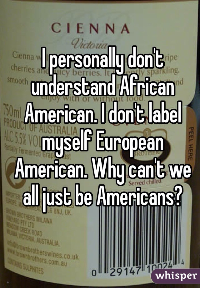 I personally don't understand African American. I don't label myself European American. Why can't we all just be Americans?