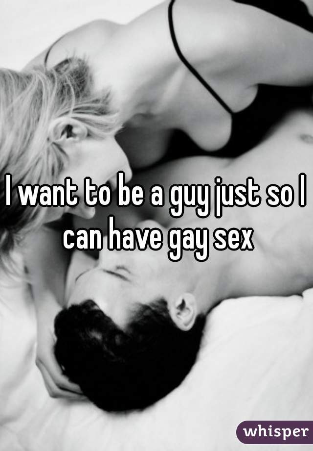 I want to be a guy just so I can have gay sex