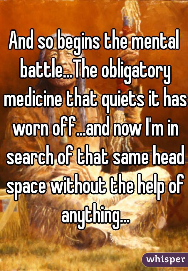 And so begins the mental battle...The obligatory medicine that quiets it has worn off...and now I'm in search of that same head space without the help of anything...