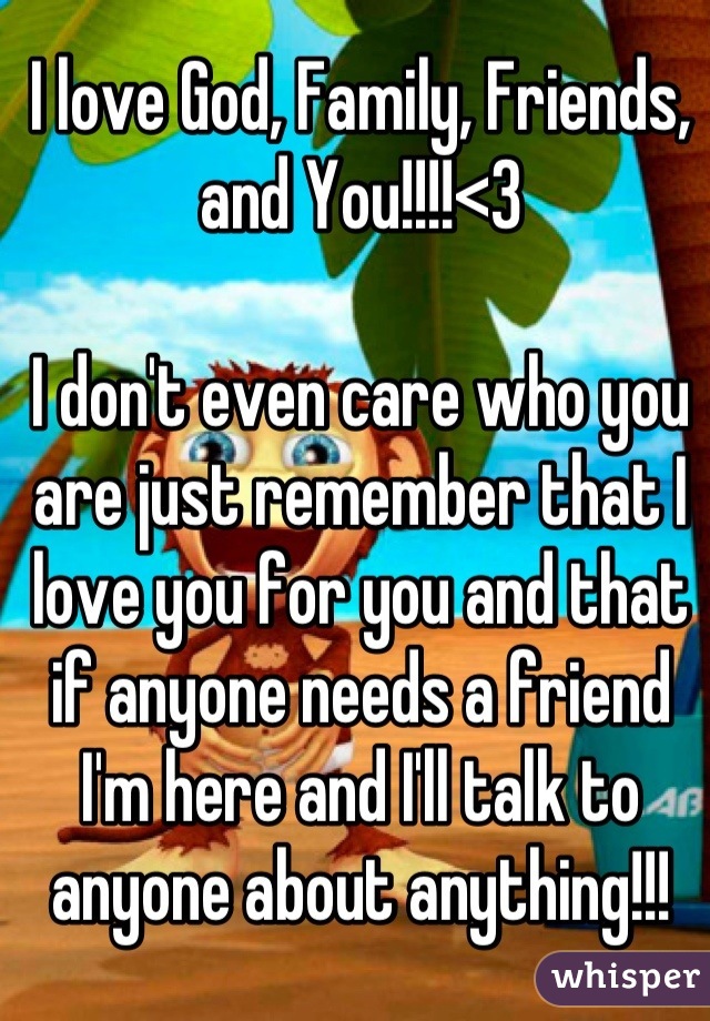 I love God, Family, Friends, and You!!!!<3

I don't even care who you are just remember that I love you for you and that if anyone needs a friend I'm here and I'll talk to anyone about anything!!!
