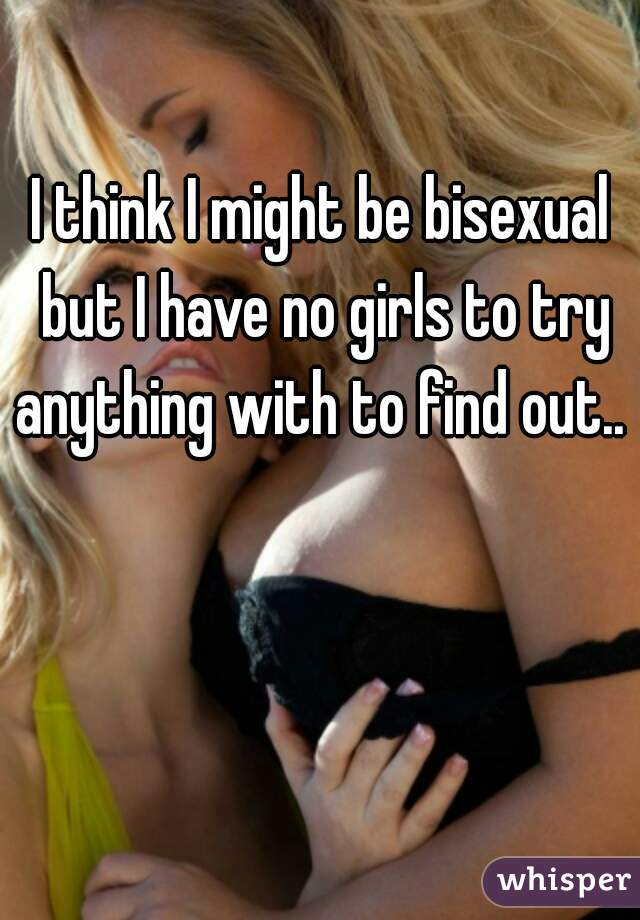 I think I might be bisexual but I have no girls to try anything with to find out.. 