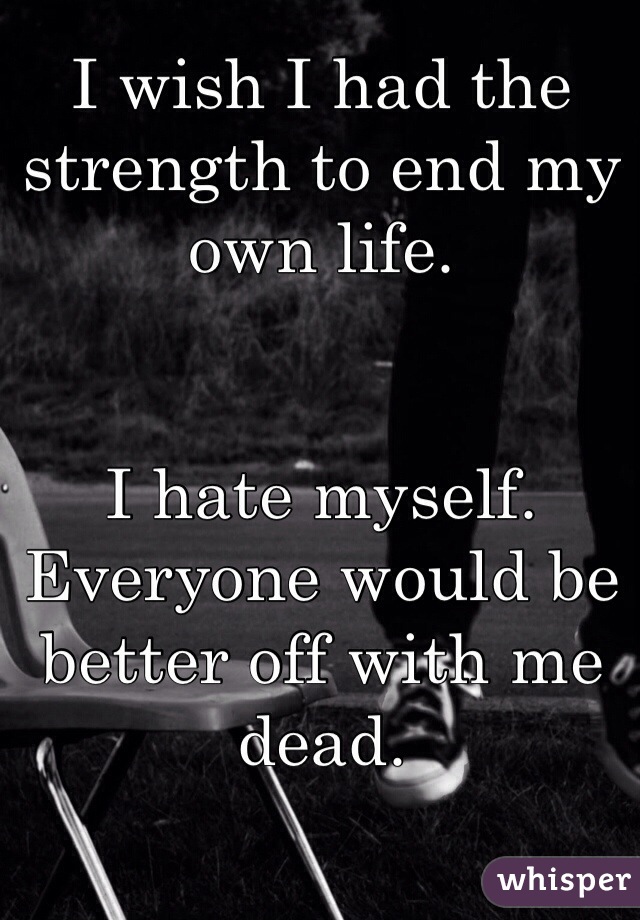 I wish I had the strength to end my own life.


I hate myself. Everyone would be better off with me dead.