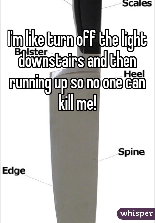 I'm like turn off the light downstairs and then running up so no one can kill me!