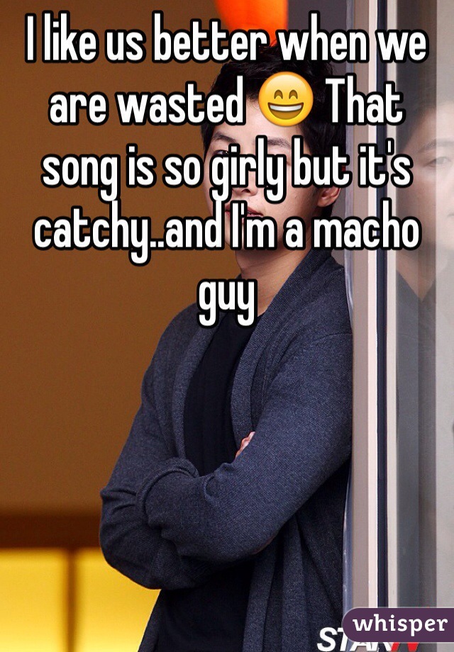 I like us better when we are wasted 😄 That song is so girly but it's catchy..and I'm a macho guy