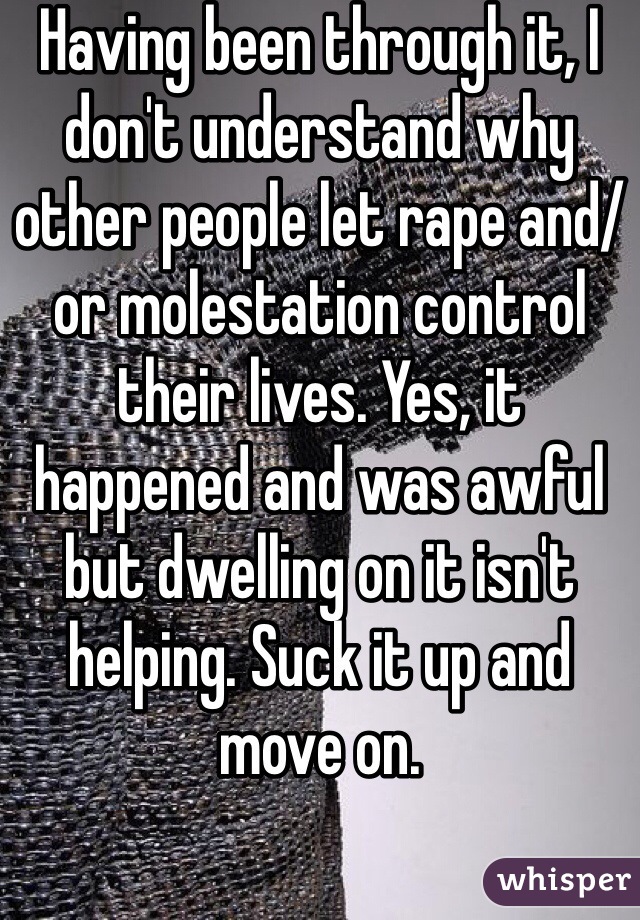 Having been through it, I don't understand why other people let rape and/or molestation control their lives. Yes, it happened and was awful but dwelling on it isn't helping. Suck it up and move on. 