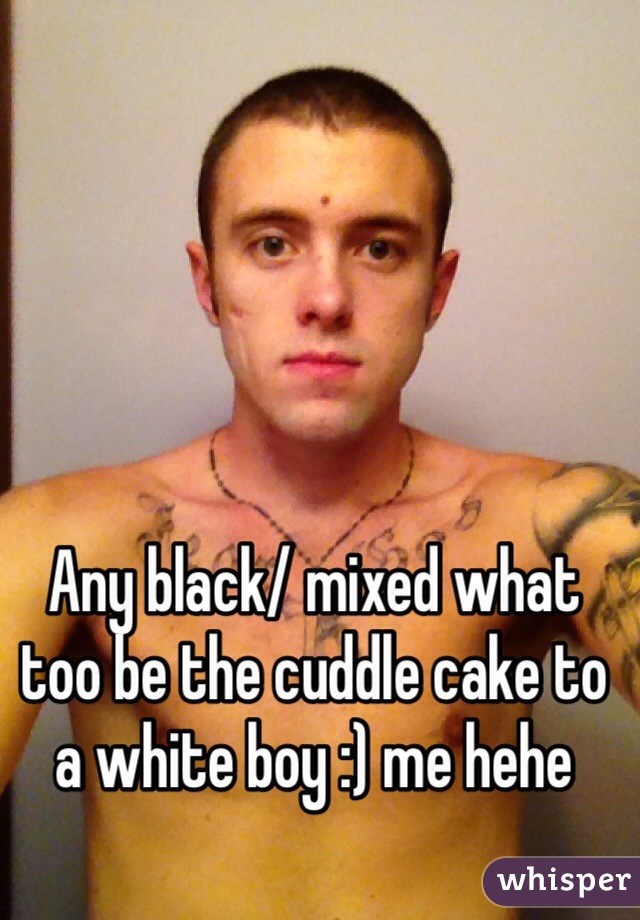 Any black/ mixed what too be the cuddle cake to a white boy :) me hehe 