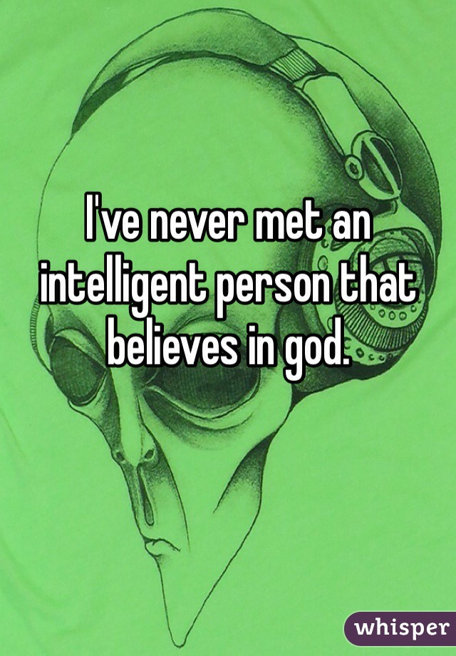 I've never met an intelligent person that believes in god.