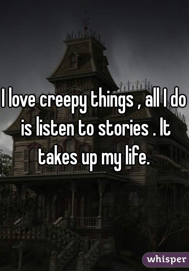I love creepy things , all I do is listen to stories . It takes up my life. 