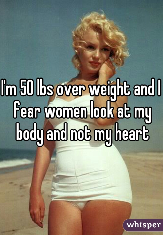 I'm 50 lbs over weight and I fear women look at my body and not my heart