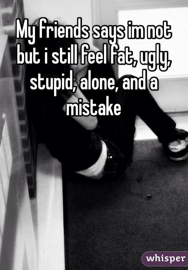 My friends says im not  but i still feel fat, ugly, stupid, alone, and a mistake