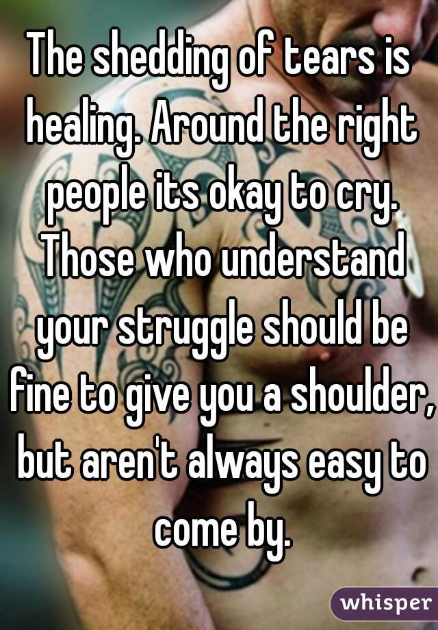 The shedding of tears is healing. Around the right people its okay to cry. Those who understand your struggle should be fine to give you a shoulder, but aren't always easy to come by.