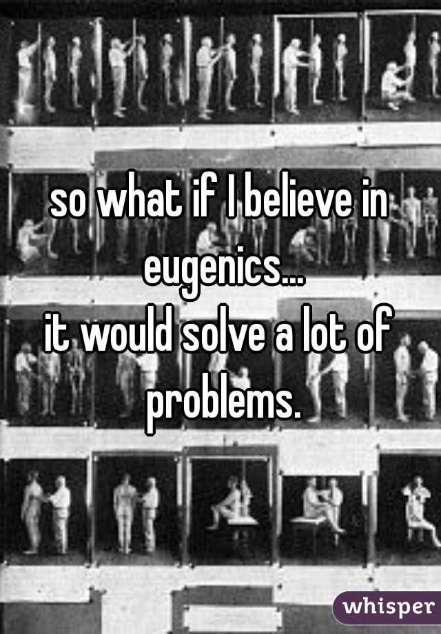 so what if I believe in eugenics...
it would solve a lot of problems.