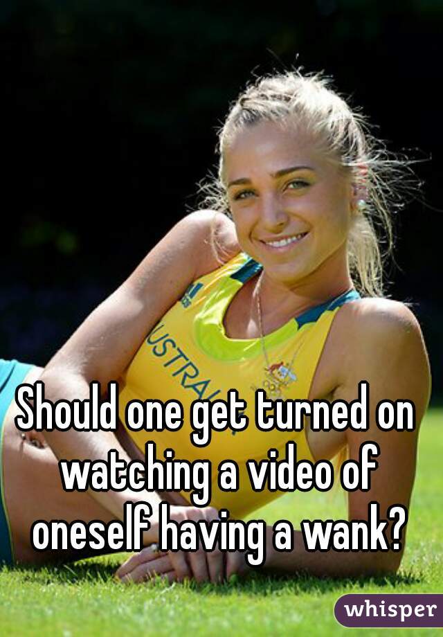 Should one get turned on watching a video of oneself having a wank?