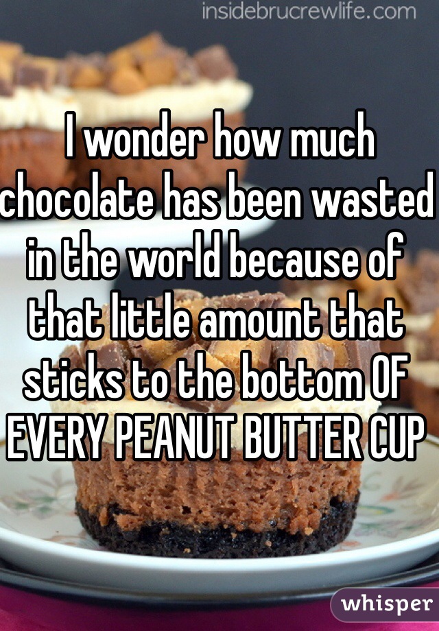  I wonder how much chocolate has been wasted in the world because of that little amount that sticks to the bottom OF EVERY PEANUT BUTTER CUP