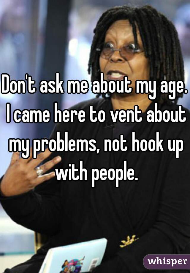 Don't ask me about my age. I came here to vent about my problems, not hook up with people.