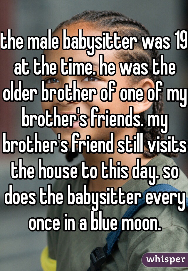 the male babysitter was 19 at the time. he was the older brother of one of my brother's friends. my brother's friend still visits the house to this day. so does the babysitter every once in a blue moon.