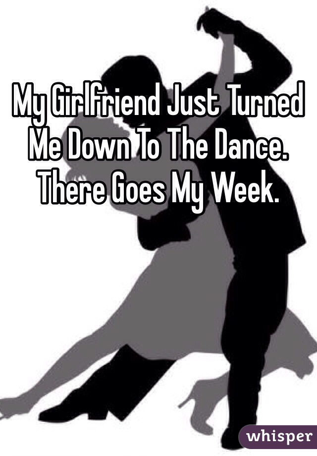 My Girlfriend Just Turned Me Down To The Dance. There Goes My Week.