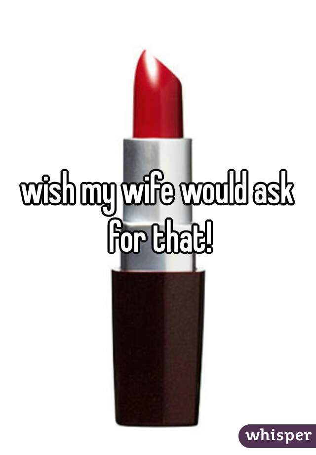 wish my wife would ask for that!