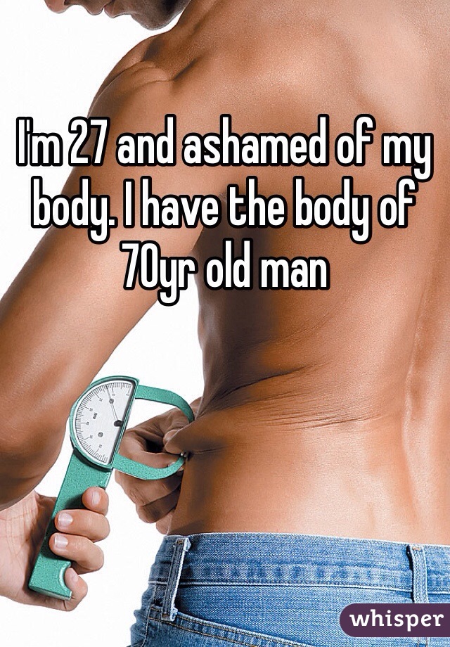 I'm 27 and ashamed of my body. I have the body of 70yr old man
