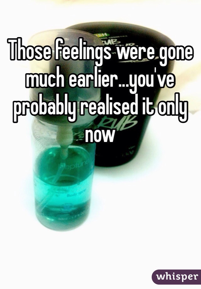 Those feelings were gone much earlier...you've probably realised it only now