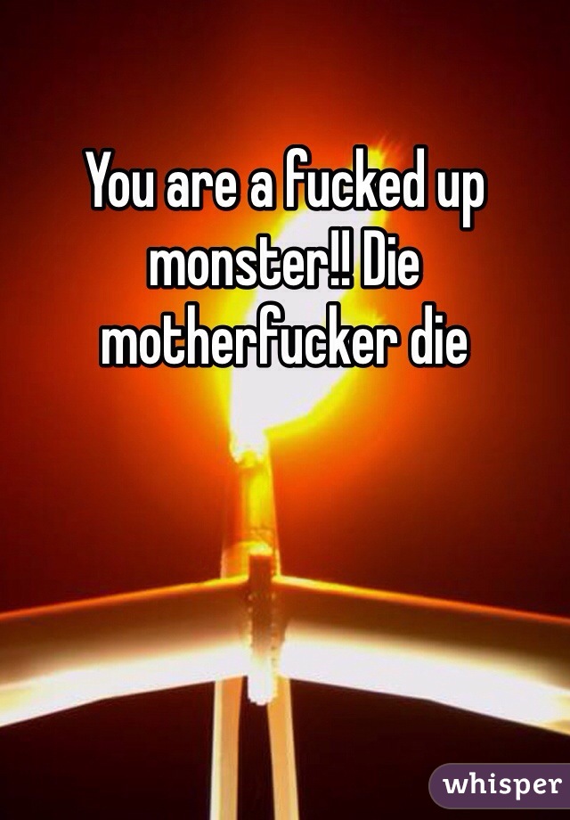 You are a fucked up monster!! Die motherfucker die