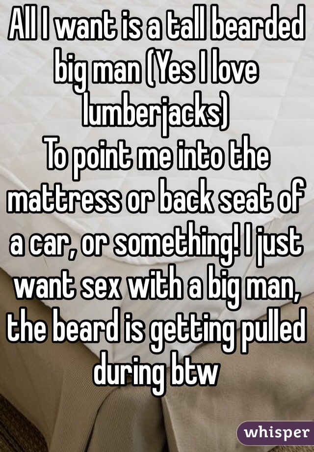 All I want is a tall bearded big man (Yes I love lumberjacks) 
To point me into the mattress or back seat of a car, or something! I just want sex with a big man, the beard is getting pulled during btw