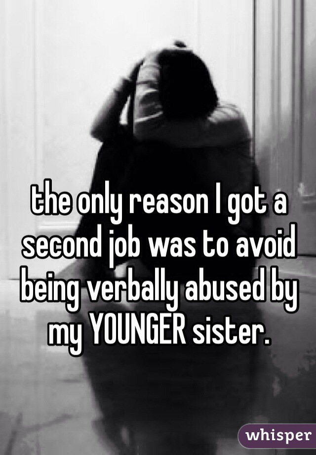 the only reason I got a second job was to avoid being verbally abused by my YOUNGER sister. 
